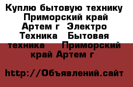 Куплю бытовую технику - Приморский край, Артем г. Электро-Техника » Бытовая техника   . Приморский край,Артем г.
